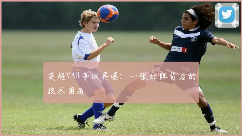 英超VAR争议再爆：一张红牌背后的技术困局