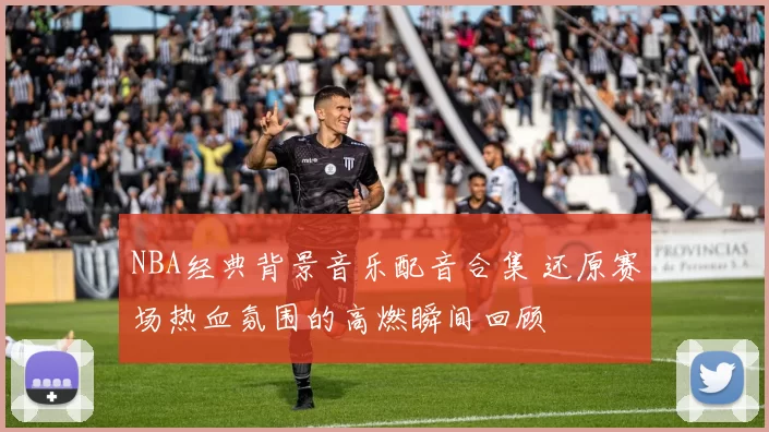 NBA经典背景音乐配音合集 还原赛场热血氛围的高燃瞬间回顾