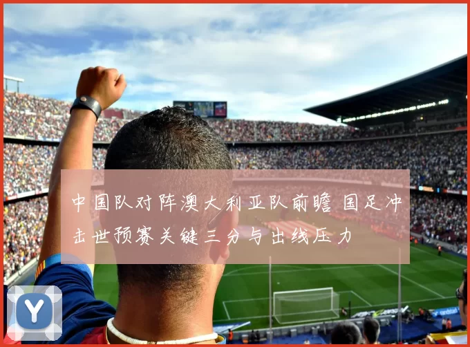 中国队对阵澳大利亚队前瞻 国足冲击世预赛关键三分与出线压力