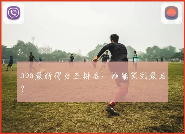 nba最新得分王排名，谁能笑到最后？