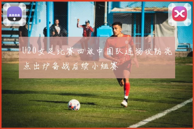 U20女足比赛回放中国队连场攻防亮点出炉备战后续小组赛