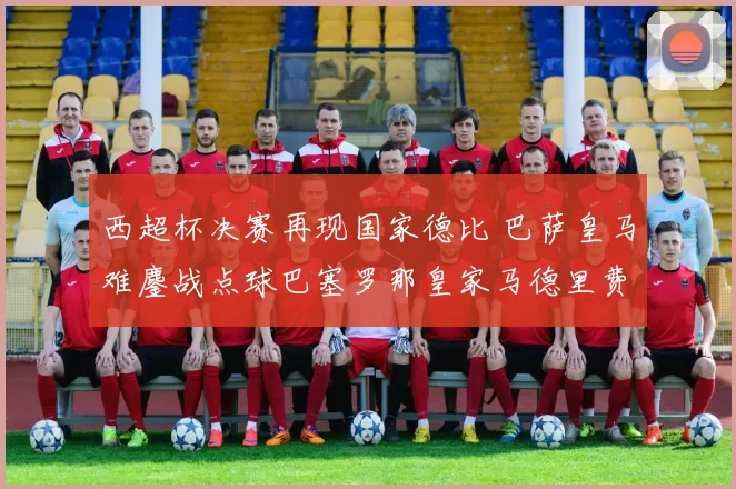 西超杯决赛再现国家德比 巴萨皇马难鏖战点球巴塞罗那皇家马德里费兰-托雷斯竞彩西班牙超级杯 国际足球 新浪体育