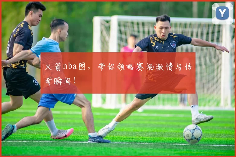 火箭nba图，带你领略赛场激情与传奇瞬间！