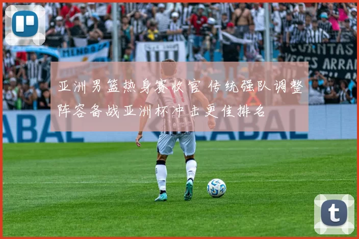 亚洲男篮热身赛收官 传统强队调整阵容备战亚洲杯冲击更佳排名