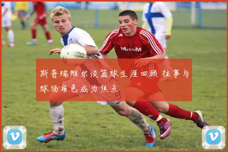 斯普瑞维尔谈篮球生涯回顾 往事与球场角色成为焦点