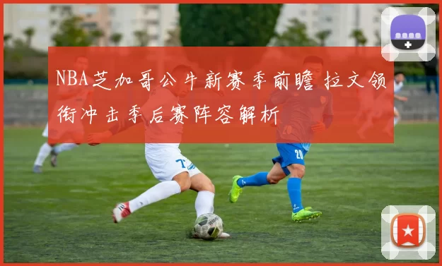 NBA芝加哥公牛新赛季前瞻 拉文领衔冲击季后赛阵容解析