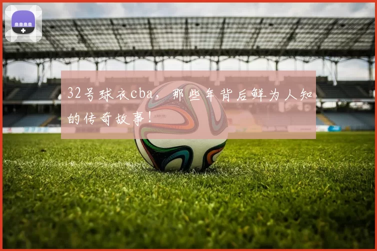 32号球衣cba,那些年背后鲜为人知的传奇故事!