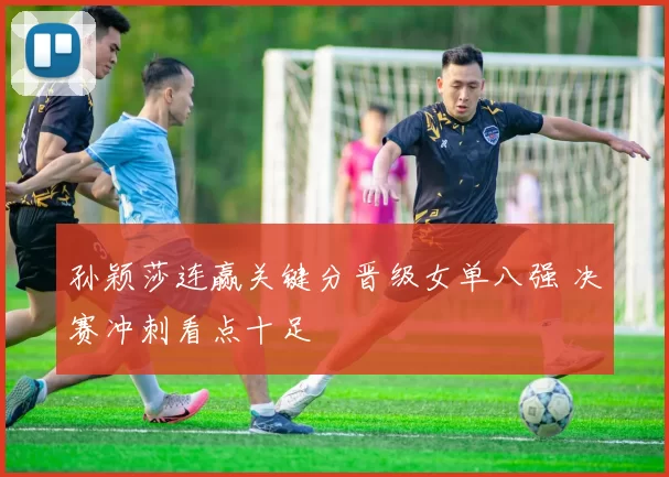 孙颖莎连赢关键分晋级女单八强 决赛冲刺看点十足