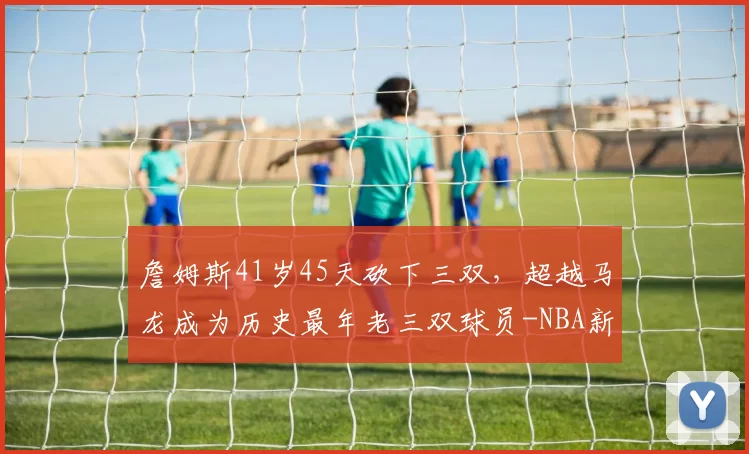 詹姆斯41岁45天砍下三双，超越马龙成为历史最年老三双球员-NBA新闻