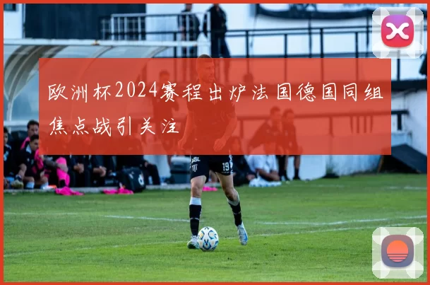 欧洲杯2024赛程出炉法国德国同组焦点战引关注