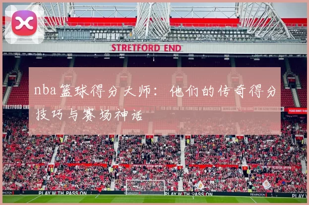 nba篮球得分大师：他们的传奇得分技巧与赛场神话