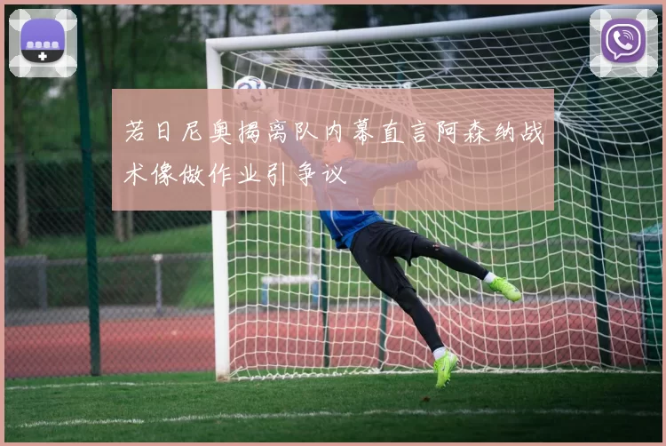 若日尼奥揭离队内幕直言阿森纳战术像做作业引争议