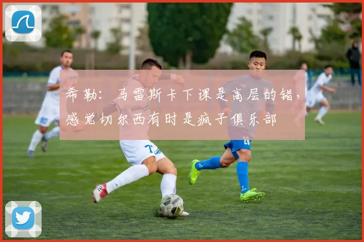 希勒：马雷斯卡下课是高层的错，感觉切尔西有时是疯子俱乐部