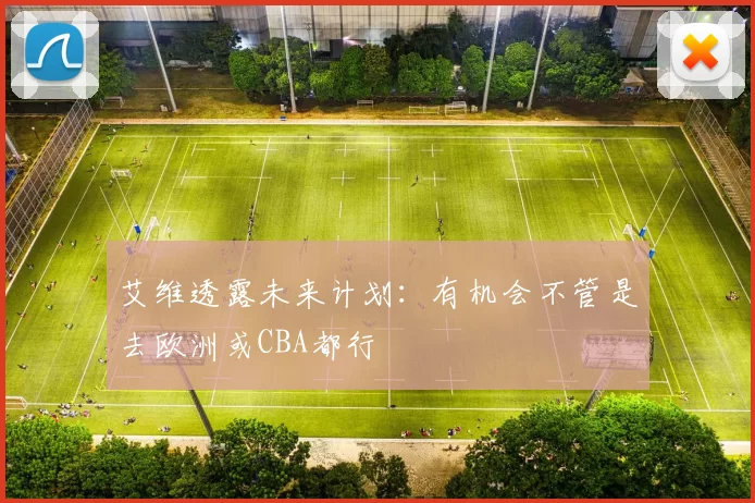 艾维透露未来计划：有机会不管是去欧洲或CBA都行