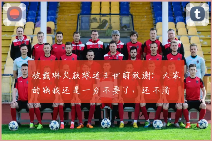 被戴琳欠款球迷去世前致谢:大家的钱我还是一分不要了,还不清