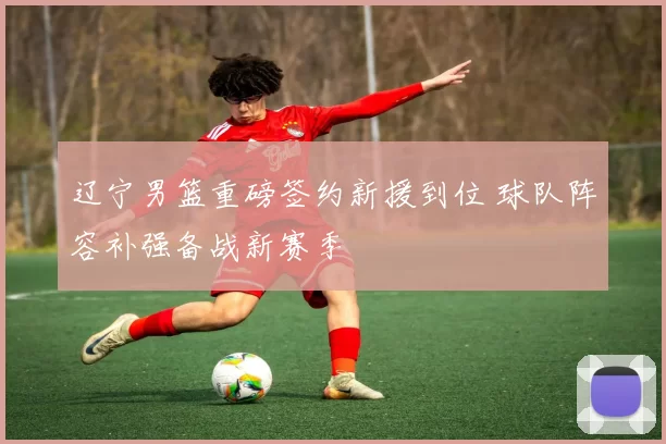 辽宁男篮重磅签约新援到位 球队阵容补强备战新赛季