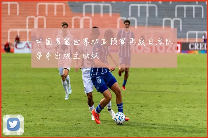 中国男篮世界杯亚预赛再战日本队争夺出线主动权