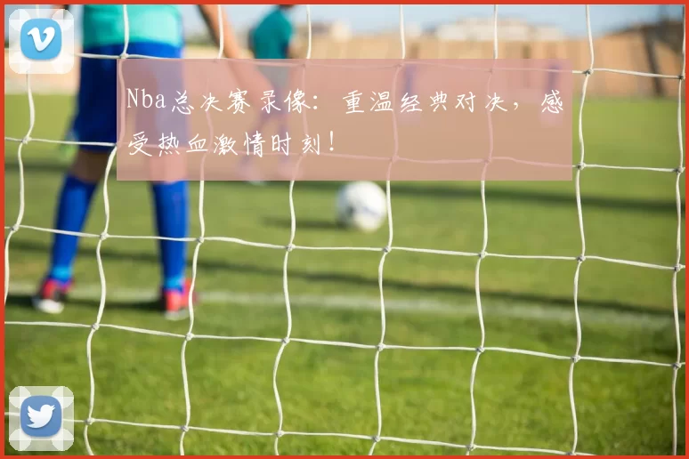 Nba总决赛录像：重温经典对决，感受热血激情时刻！