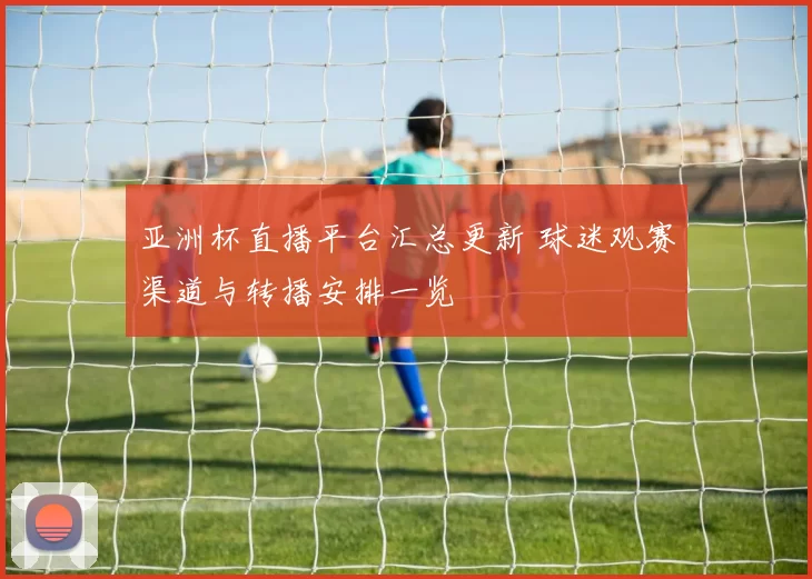 亚洲杯直播平台汇总更新 球迷观赛渠道与转播安排一览