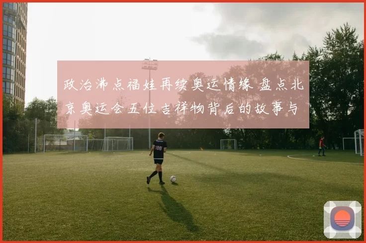 政治沸点福娃再续奥运情缘 盘点北京奥运会五位吉祥物背后的故事与荣耀传承