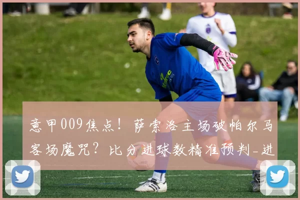 意甲009焦点！萨索洛主场破帕尔马客场魔咒？比分进球数精准预判_进攻_防守