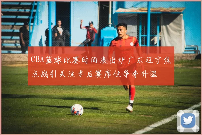 CBA篮球比赛时间表出炉广东辽宁焦点战引关注季后赛席位争夺升温