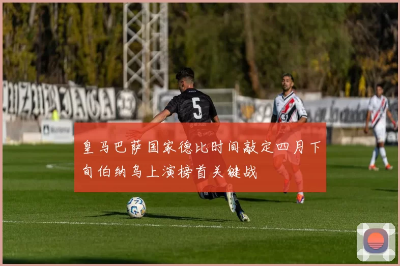 皇马巴萨国家德比时间敲定四月下旬伯纳乌上演榜首关键战