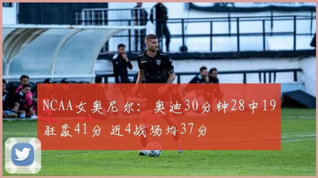 NCAA女奥尼尔：奥迪30分钟28中19狂轰41分 近4战场均37分