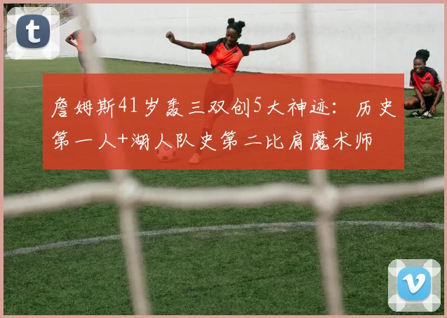 詹姆斯41岁轰三双创5大神迹:历史第一人+湖人队史第二比肩魔术师