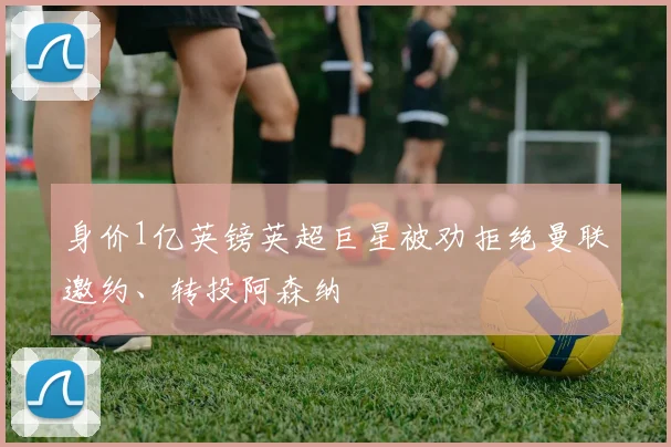 身价1亿英镑英超巨星被劝拒绝曼联邀约、转投阿森纳