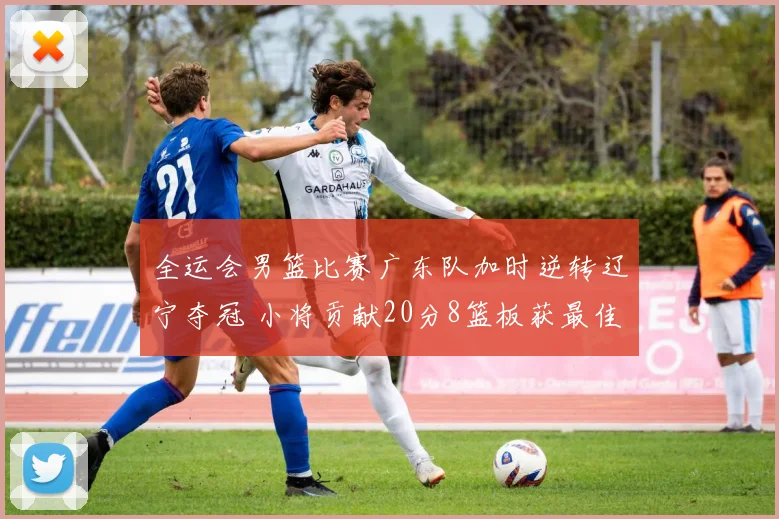 全运会男篮比赛广东队加时逆转辽宁夺冠 小将贡献20分8篮板获最佳球员
