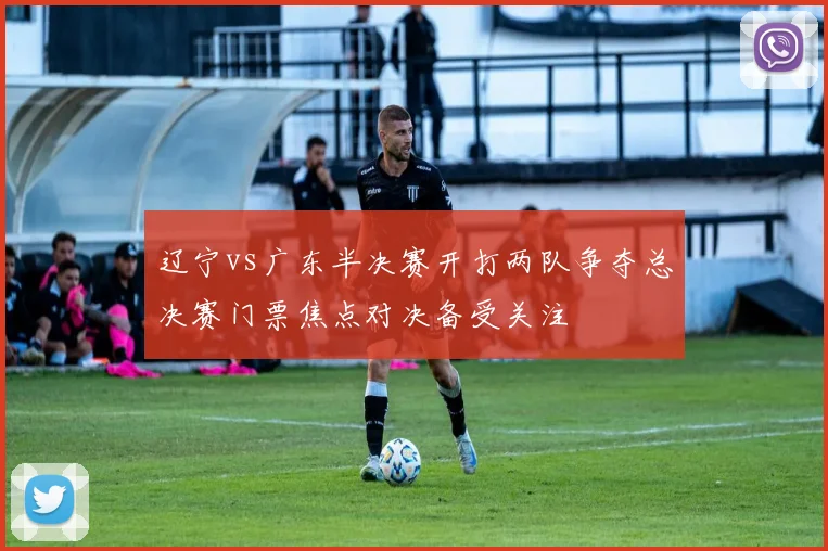 辽宁vs广东半决赛开打两队争夺总决赛门票焦点对决备受关注