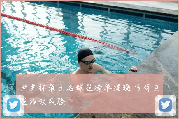 世界杯最出名球星榜单揭晓 传奇巨星谁领风骚