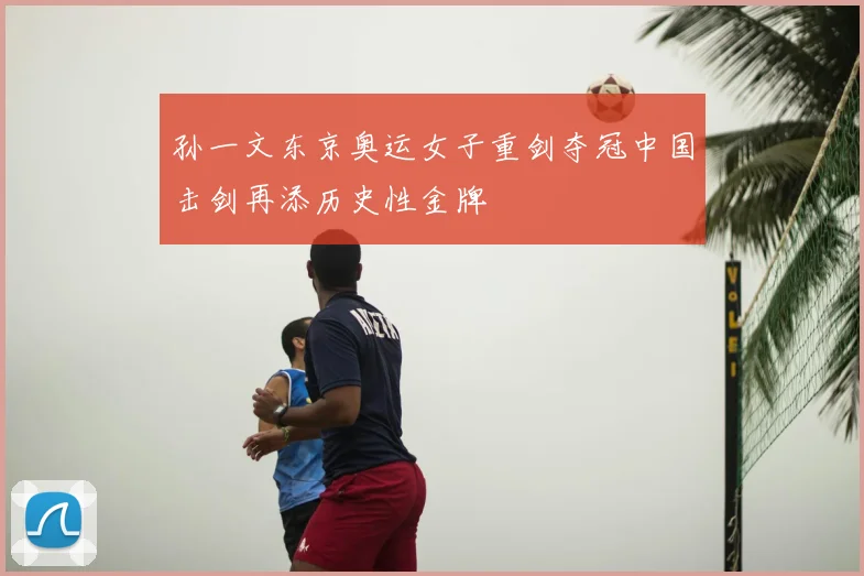 孙一文东京奥运女子重剑夺冠中国击剑再添历史性金牌