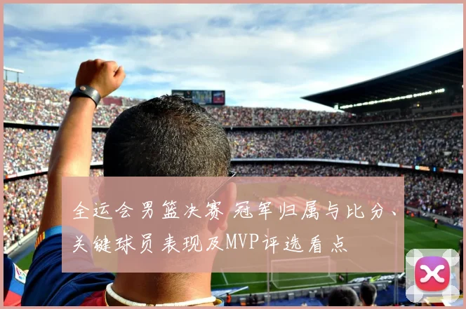 全运会男篮决赛 冠军归属与比分、关键球员表现及MVP评选看点