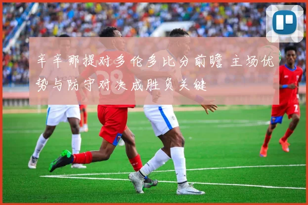 辛辛那提对多伦多比分前瞻 主场优势与防守对决成胜负关键