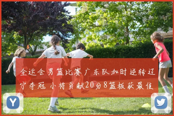 全运会男篮比赛广东队加时逆转辽宁夺冠 小将贡献20分8篮板获最佳球员