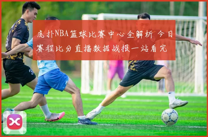 虎扑NBA篮球比赛中心全解析 今日赛程比分直播数据战报一站看完