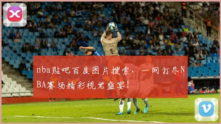 nba贴吧百度图片搜索，一网打尽NBA赛场精彩视觉盛宴！