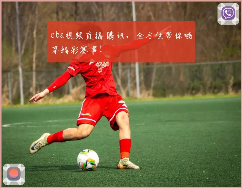cba视频直播 腾讯，全方位带你畅享精彩赛事！