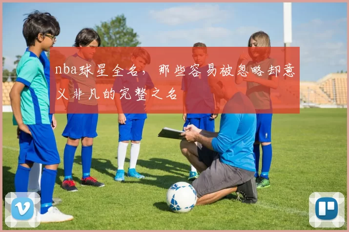 nba球星全名，那些容易被忽略却意义非凡的完整之名