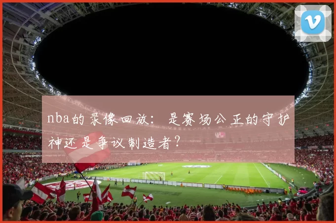 nba的录像回放：是赛场公正的守护神还是争议制造者？