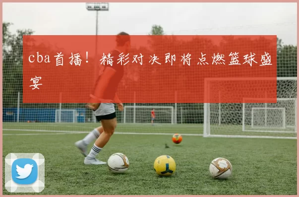 cba首播！精彩对决即将点燃篮球盛宴