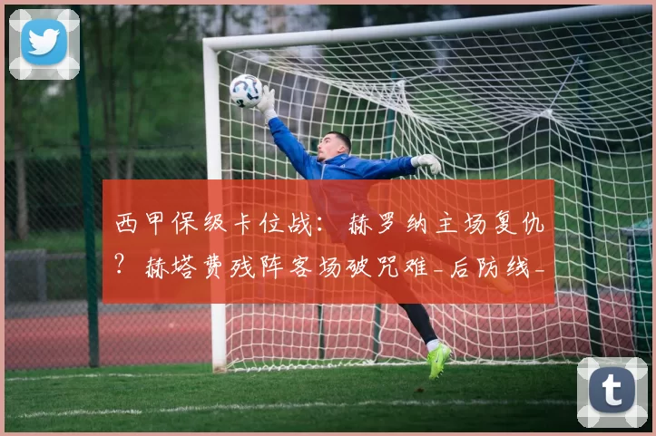西甲保级卡位战：赫罗纳主场复仇？赫塔费残阵客场破咒难_后防线_进攻_伤病