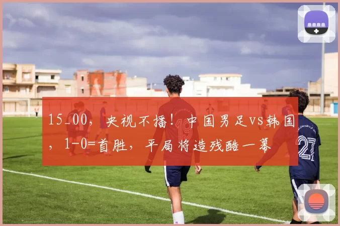 15_00，央视不播！中国男足vs韩国，1-0=首胜，平局将造残酷一幕