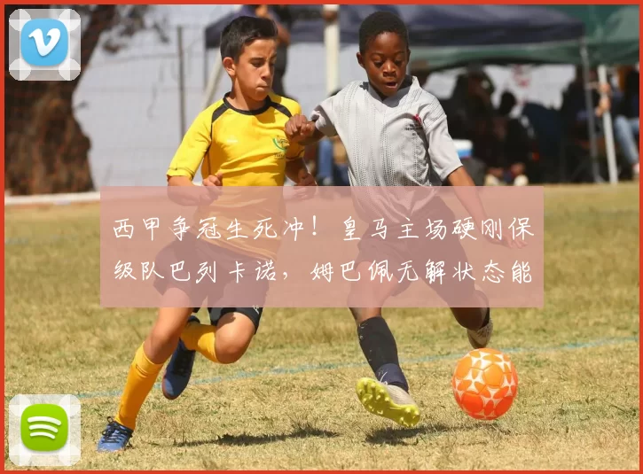 西甲争冠生死冲！皇马主场硬刚保级队巴列卡诺，姆巴佩无解状态能否打破平局魔咒？_进攻_本赛季_欧冠