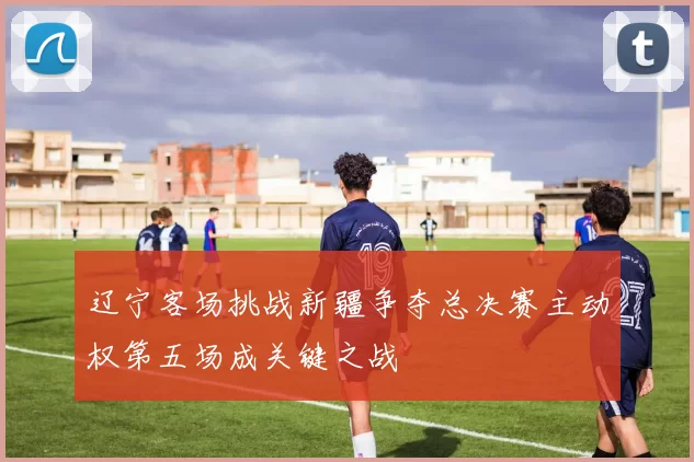 辽宁客场挑战新疆争夺总决赛主动权第五场成关键之战