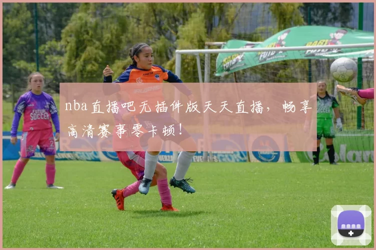 nba直播吧无插件版天天直播，畅享高清赛事零卡顿！