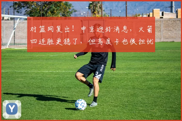 对篮网复出！申京迎好消息，火箭四连胜更稳了，但乌度卡也很担忧