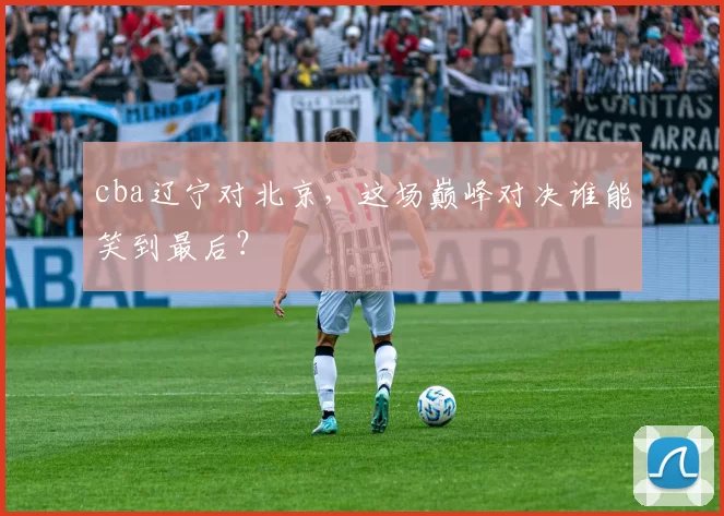 cba辽宁对北京，这场巅峰对决谁能笑到最后？